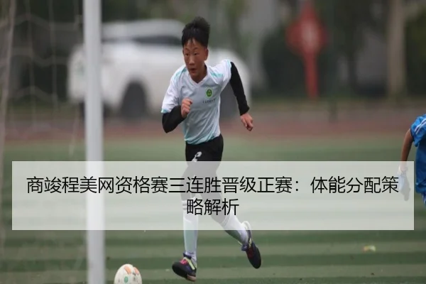 商竣程美网资格赛三连胜晋级正赛：体能分配策略解析