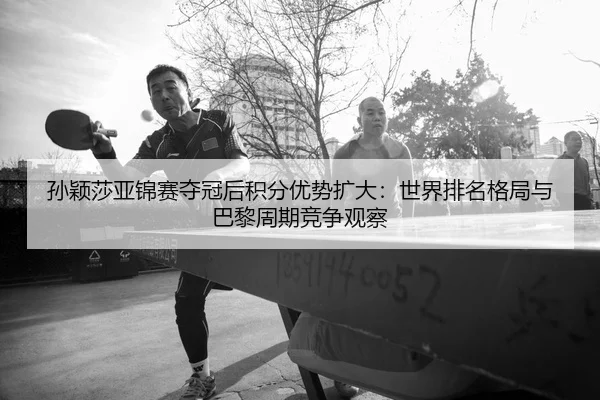 孙颖莎亚锦赛夺冠后积分优势扩大：世界排名格局与巴黎周期竞争观察